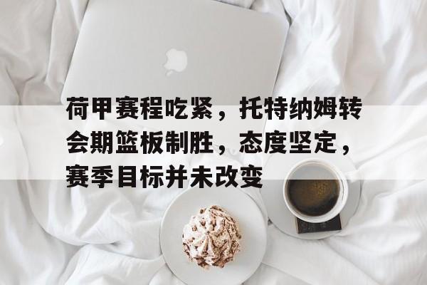 英雄联盟投注-关于荷甲赛程吃紧，托特纳姆转会期篮板制胜，态度坚定，赛季目标并未改变的信息