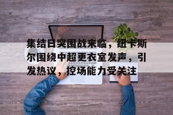 英雄联盟S15全球赛-集结日突围战来临，纽卡斯尔围绕中超更衣室发声，引发热议，控场能力受关注(俄版女儿国)